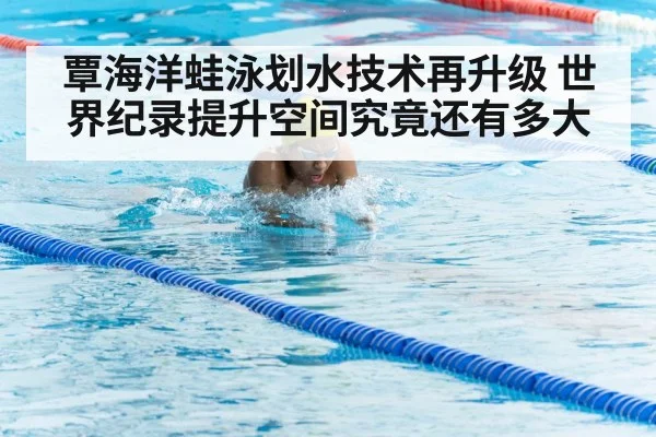 覃海洋蛙泳划水技术再升级 世界纪录提升空间究竟还有多大