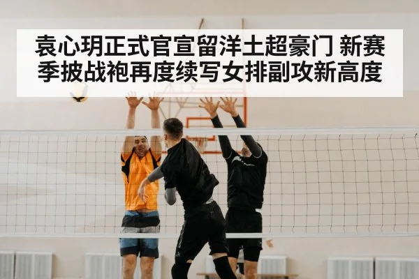 袁心玥正式官宣留洋土超豪门 新赛季披战袍再度续写女排副攻新高度